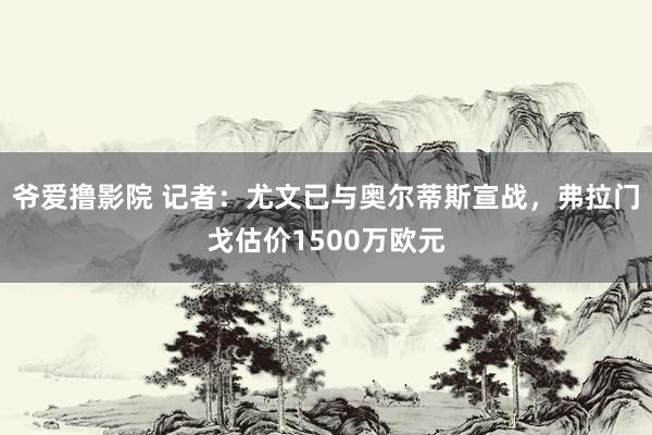 爷爱撸影院 记者：尤文已与奥尔蒂斯宣战，弗拉门戈估价1500万欧元