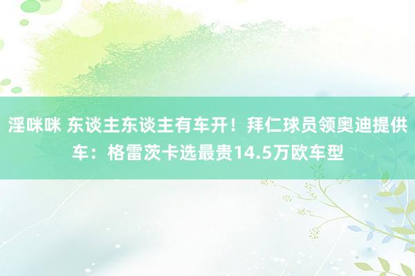 淫咪咪 东谈主东谈主有车开！拜仁球员领奥迪提供车：格雷茨卡选最贵14.5万欧车型