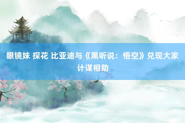 眼镜妹 探花 比亚迪与《黑听说：悟空》兑现大家计谋相助