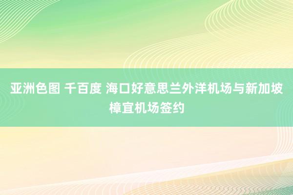 亚洲色图 千百度 海口好意思兰外洋机场与新加坡樟宜机场签约