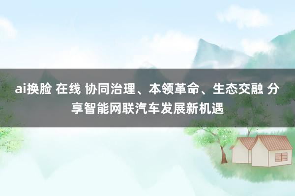 ai换脸 在线 协同治理、本领革命、生态交融 分享智能网联汽车发展新机遇