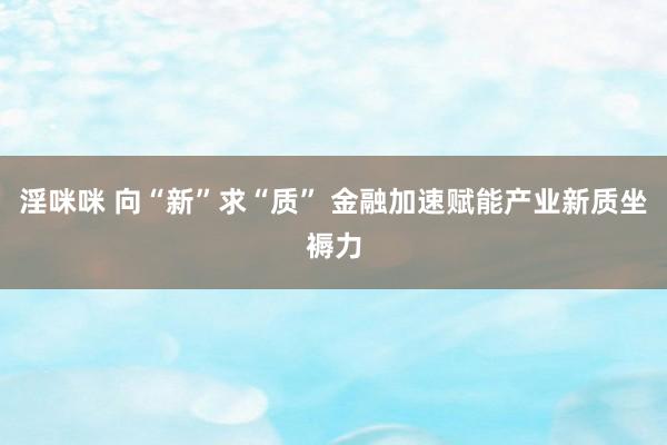 淫咪咪 向“新”求“质” 金融加速赋能产业新质坐褥力