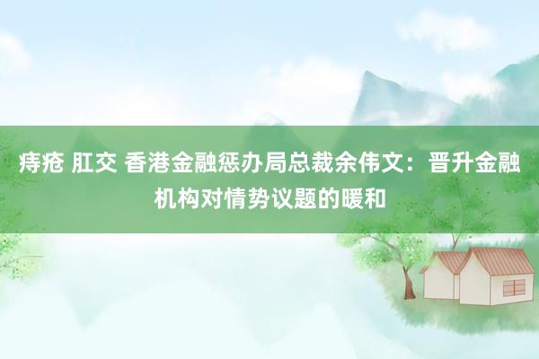 痔疮 肛交 香港金融惩办局总裁余伟文：晋升金融机构对情势议题的暖和