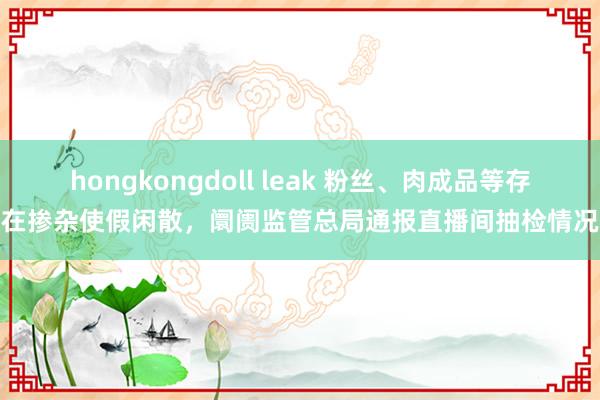 hongkongdoll leak 粉丝、肉成品等存在掺杂使假闲散，阛阓监管总局通报直播间抽检情况