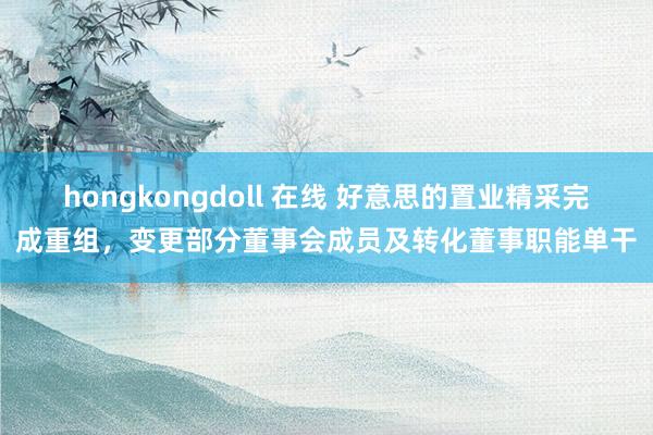 hongkongdoll 在线 好意思的置业精采完成重组，变更部分董事会成员及转化董事职能单干