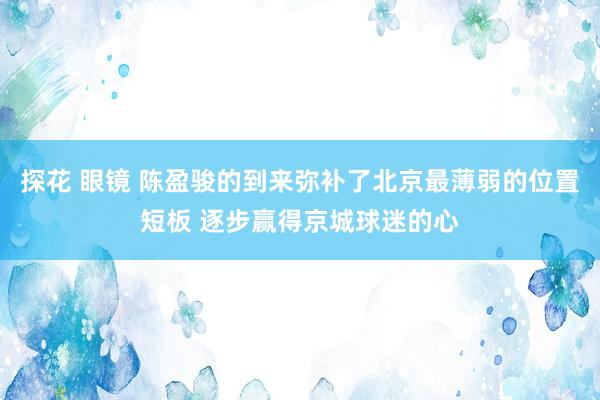 探花 眼镜 陈盈骏的到来弥补了北京最薄弱的位置短板 逐步赢得京城球迷的心