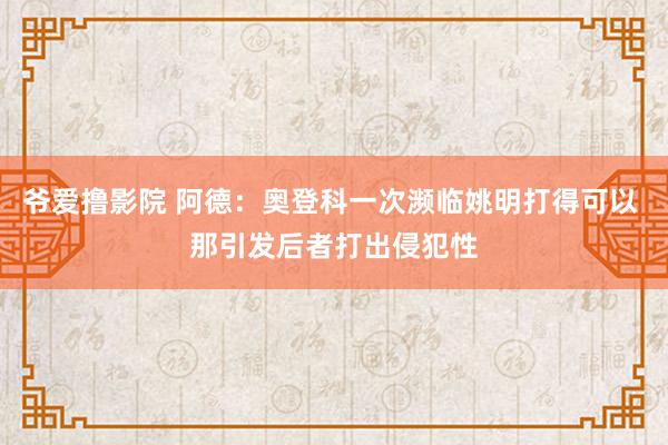 爷爱撸影院 阿德：奥登科一次濒临姚明打得可以 那引发后者打出侵犯性