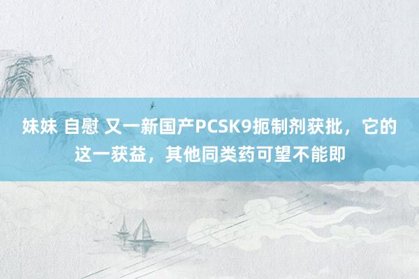 妹妹 自慰 又一新国产PCSK9扼制剂获批，它的这一获益，其他同类药可望不能即