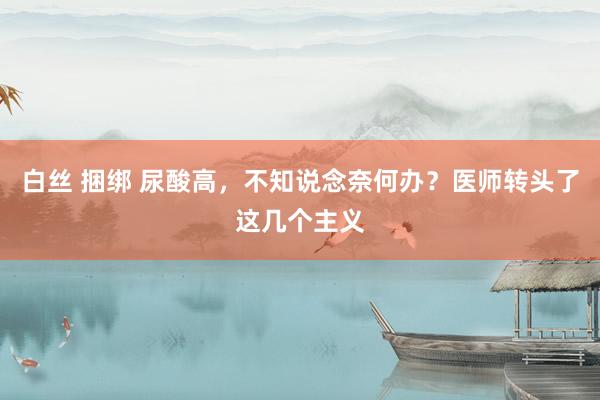 白丝 捆绑 尿酸高，不知说念奈何办？医师转头了这几个主义