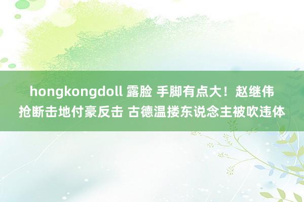 hongkongdoll 露脸 手脚有点大！赵继伟抢断击地付豪反击 古德温搂东说念主被吹违体