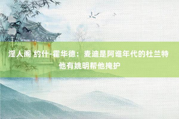 淫人阁 约什-霍华德：麦迪是阿谁年代的杜兰特 他有姚明帮他掩护