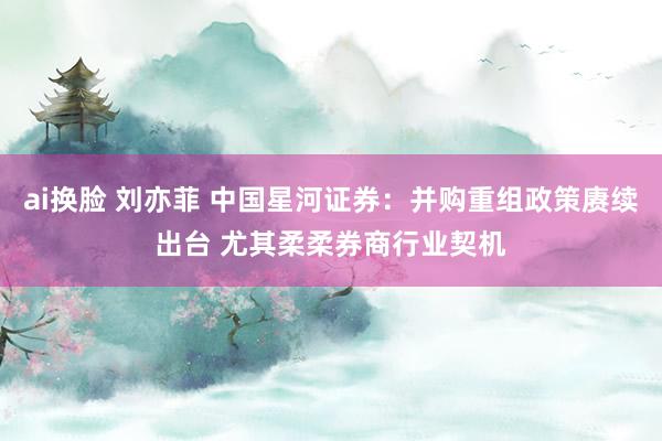 ai换脸 刘亦菲 中国星河证券：并购重组政策赓续出台 尤其柔柔券商行业契机