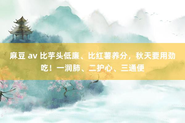 麻豆 av 比芋头低廉、比红薯养分，秋天要用劲吃！一润肺、二护心、三通便