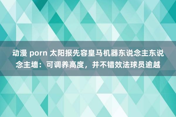 动漫 porn 太阳报先容皇马机器东说念主东说念主墙：可调养高度，并不错效法球员逾越