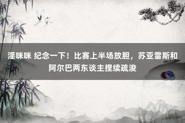 淫咪咪 纪念一下！比赛上半场放胆，苏亚雷斯和阿尔巴两东谈主捏续疏浚