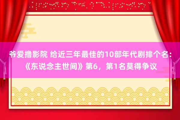 爷爱撸影院 给近三年最佳的10部年代剧排个名：《东说念主世间》第6，第1名莫得争议