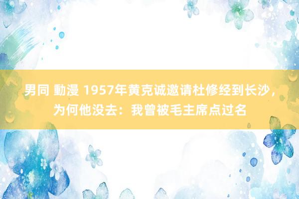 男同 動漫 1957年黄克诚邀请杜修经到长沙，为何他没去：我曾被毛主席点过名