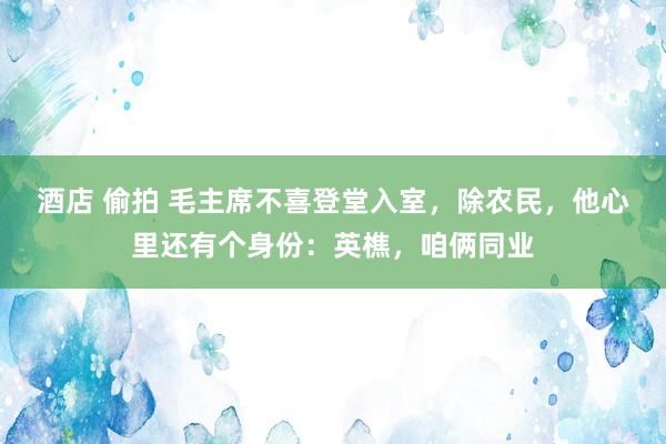 酒店 偷拍 毛主席不喜登堂入室，除农民，他心里还有个身份：英樵，咱俩同业