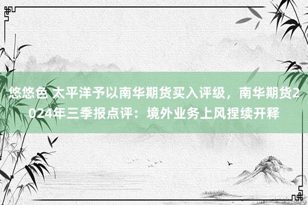 悠悠色 太平洋予以南华期货买入评级，南华期货2024年三季报点评：境外业务上风捏续开释