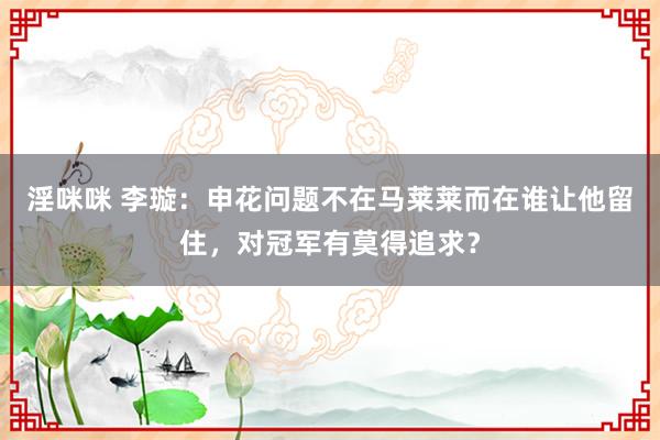 淫咪咪 李璇：申花问题不在马莱莱而在谁让他留住，对冠军有莫得追求？