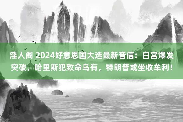 淫人阁 2024好意思国大选最新音信：白宫爆发突破，哈里斯犯致命乌有，特朗普或坐收牟利！