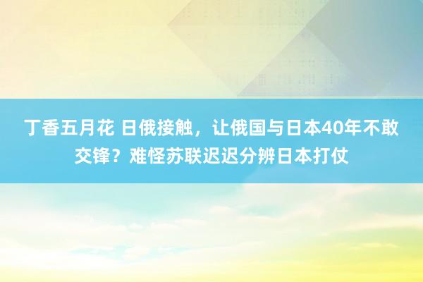 丁香五月花 日俄接触，让俄国与日本40年不敢交锋？难怪苏联迟迟分辨日本打仗