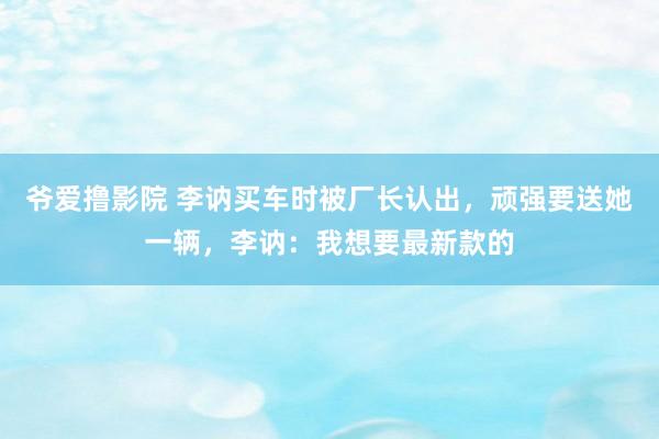 爷爱撸影院 李讷买车时被厂长认出，顽强要送她一辆，李讷：我想要最新款的