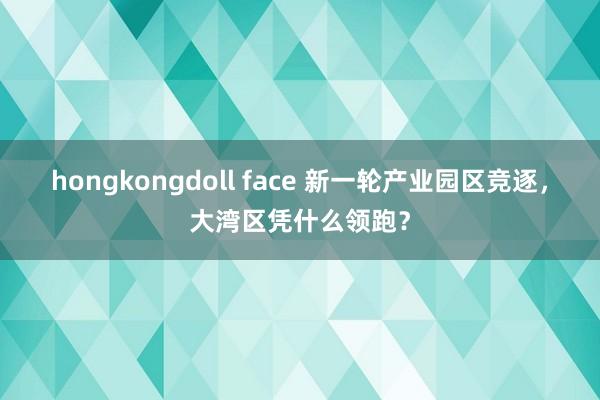 hongkongdoll face 新一轮产业园区竞逐，大湾区凭什么领跑？