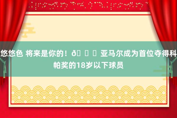 悠悠色 将来是你的！🌟亚马尔成为首位夺得科帕奖的18岁以下球员