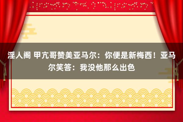 淫人阁 甲亢哥赞美亚马尔：你便是新梅西！亚马尔笑答：我没他那么出色