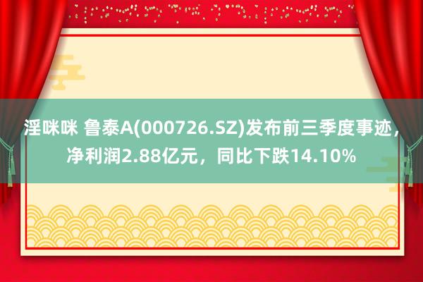 淫咪咪 鲁泰A(000726.SZ)发布前三季度事迹，净利润2.88亿元，同比下跌14.10%