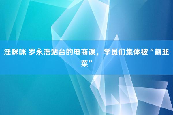 淫咪咪 罗永浩站台的电商课，学员们集体被“割韭菜”