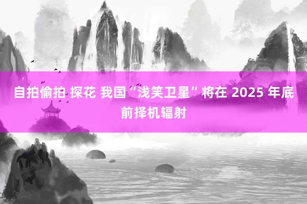 自拍偷拍 探花 我国“浅笑卫星”将在 2025 年底前择机辐射