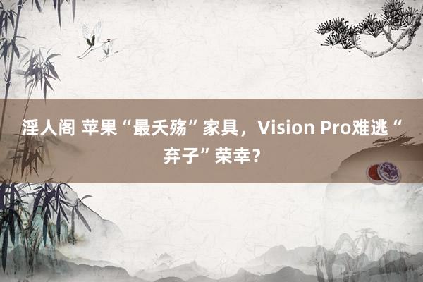 淫人阁 苹果“最夭殇”家具，Vision Pro难逃“弃子”荣幸？