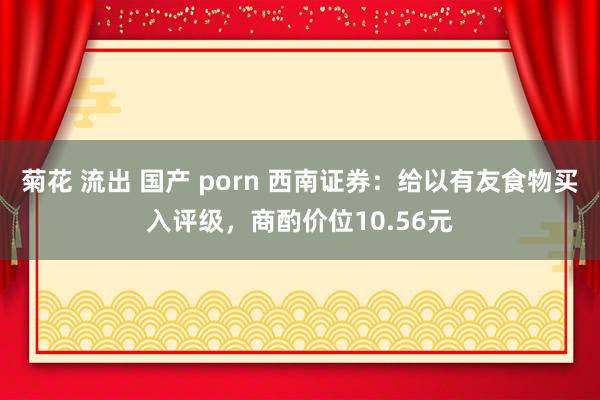 菊花 流出 国产 porn 西南证券：给以有友食物买入评级，商酌价位10.56元