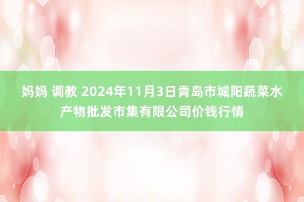 妈妈 调教 2024年11月3日青岛市城阳蔬菜水产物批发市集有限公司价钱行情