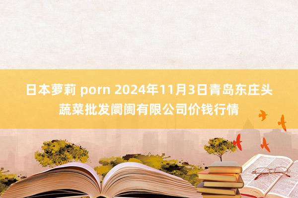 日本萝莉 porn 2024年11月3日青岛东庄头蔬菜批发阛阓有限公司价钱行情