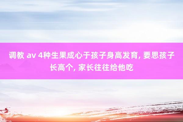 调教 av 4种生果成心于孩子身高发育， 要思孩子长高个， 家长往往给他吃