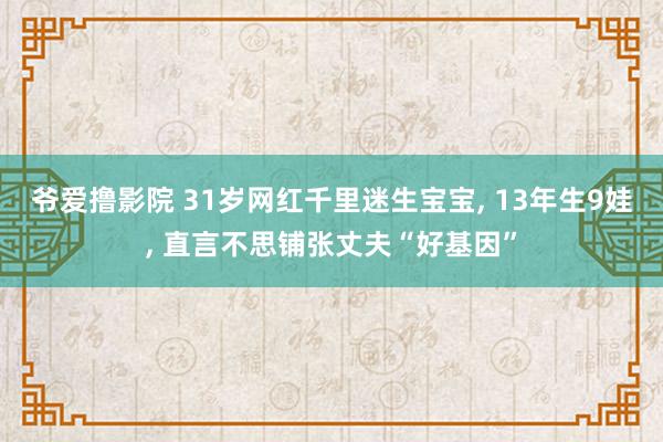 爷爱撸影院 31岁网红千里迷生宝宝， 13年生9娃， 直言不思铺张丈夫“好基因”