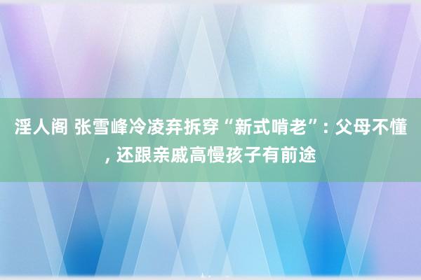 淫人阁 张雪峰冷凌弃拆穿“新式啃老”: 父母不懂， 还跟亲戚高慢孩子有前途