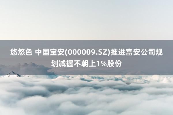 悠悠色 中国宝安(000009.SZ)推进富安公司规划减握不朝上1%股份