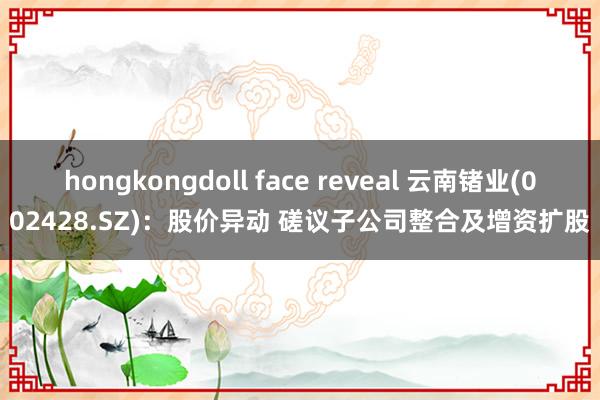 hongkongdoll face reveal 云南锗业(002428.SZ)：股价异动 磋议子公司整合及增资扩股