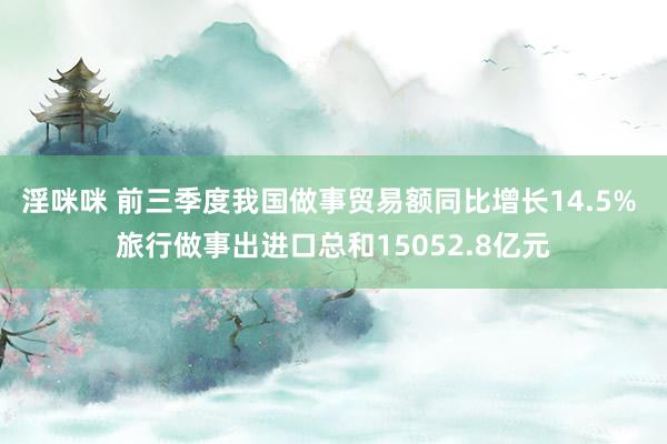 淫咪咪 前三季度我国做事贸易额同比增长14.5% 旅行做事出进口总和15052.8亿元