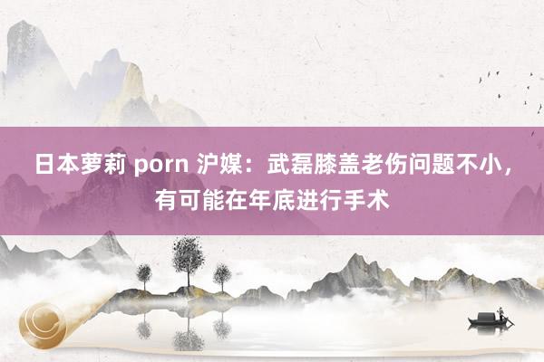 日本萝莉 porn 沪媒：武磊膝盖老伤问题不小，有可能在年底进行手术