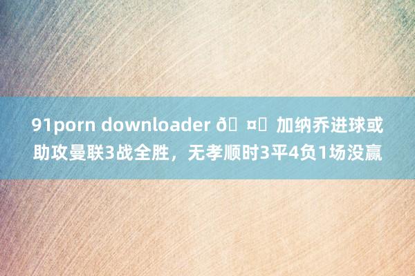 91porn downloader 🤔加纳乔进球或助攻曼联3战全胜，无孝顺时3平4负1场没赢