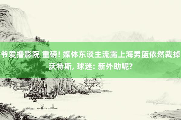 爷爱撸影院 重磅! 媒体东谈主流露上海男篮依然裁掉沃特斯, 球迷: 新外助呢?