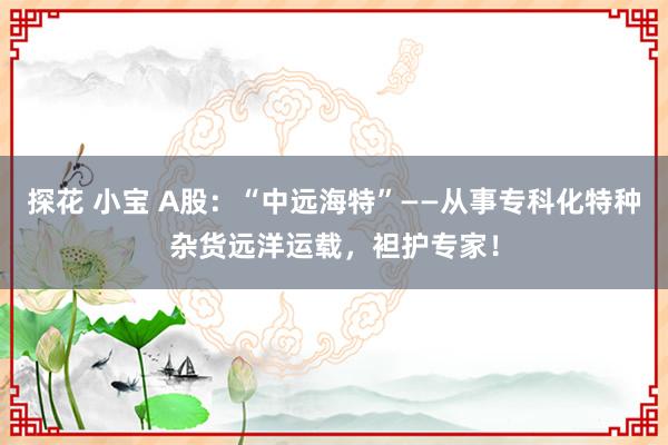 探花 小宝 A股：“中远海特”——从事专科化特种杂货远洋运载，袒护专家！