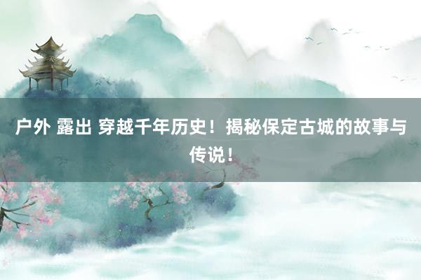 户外 露出 穿越千年历史！揭秘保定古城的故事与传说！