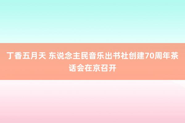 丁香五月天 东说念主民音乐出书社创建70周年茶话会在京召开