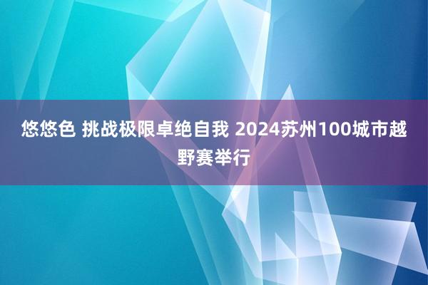 悠悠色 挑战极限卓绝自我 2024苏州100城市越野赛举行